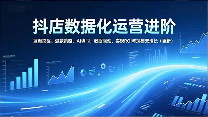 抖店数据化运营进阶，蓝海挖掘、爆款策略、AI协同，数据驱动，实现ROI与规模双增长(更新-优创库云网创